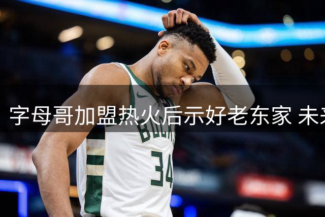 字母哥加盟热火后示好老东家 未来或重返雄鹿引热议