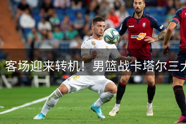 客场迎来转机！男篮战卡塔尔三大好消息，周琦赵睿缺席成最大隐患