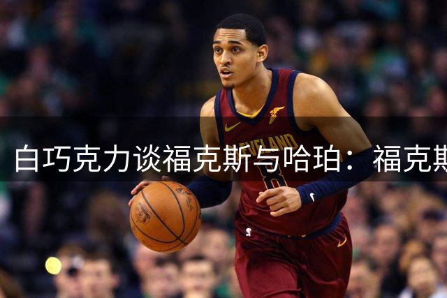 白巧克力谈福克斯与哈珀：福克斯现在更强，首发我选他