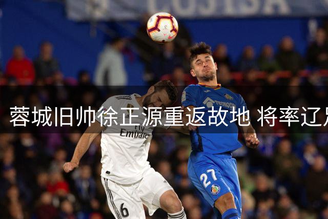 蓉城旧帅徐正源重返故地 将率辽足挑战昔日弟子