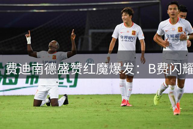 费迪南德盛赞红魔爆发：B费闪耀+下半场狂轰滥炸展现统治力