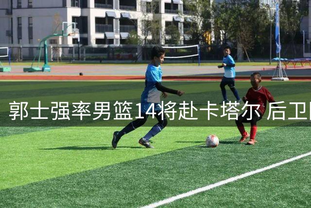 郭士强率男篮14将赴卡塔尔 后卫阵容多达7人