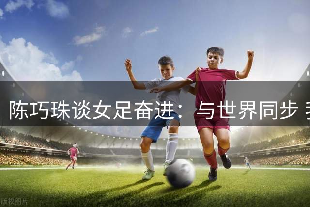 陈巧珠谈女足奋进：与世界同步 我们绝不能掉队